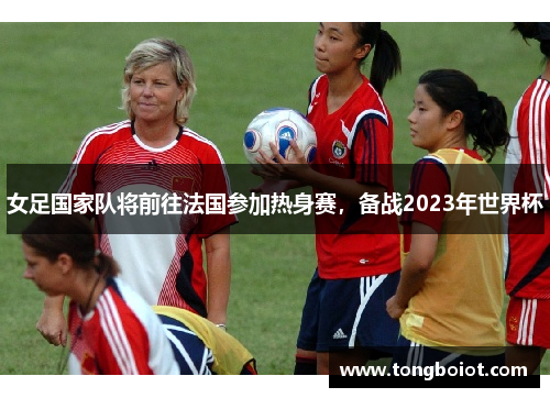 女足国家队将前往法国参加热身赛，备战2023年世界杯